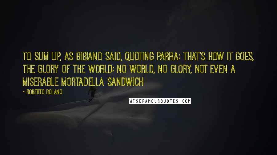 Roberto Bolano Quotes: To sum up, as Bibiano said, quoting Parra: that's how it goes, the glory of the world; no world, no glory, not even a miserable mortadella sandwich