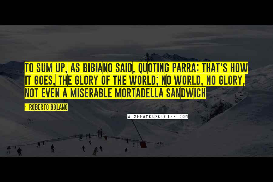 Roberto Bolano Quotes: To sum up, as Bibiano said, quoting Parra: that's how it goes, the glory of the world; no world, no glory, not even a miserable mortadella sandwich