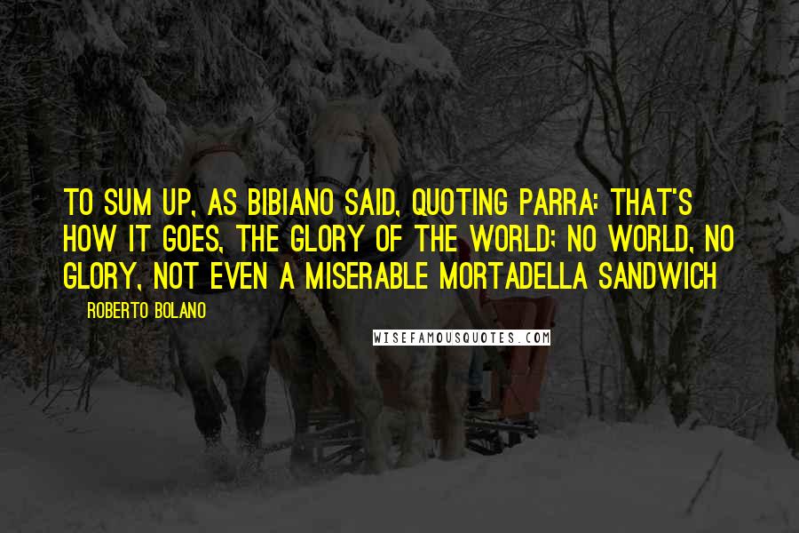 Roberto Bolano Quotes: To sum up, as Bibiano said, quoting Parra: that's how it goes, the glory of the world; no world, no glory, not even a miserable mortadella sandwich