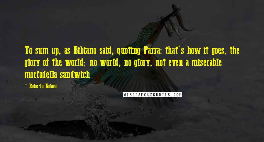 Roberto Bolano Quotes: To sum up, as Bibiano said, quoting Parra: that's how it goes, the glory of the world; no world, no glory, not even a miserable mortadella sandwich