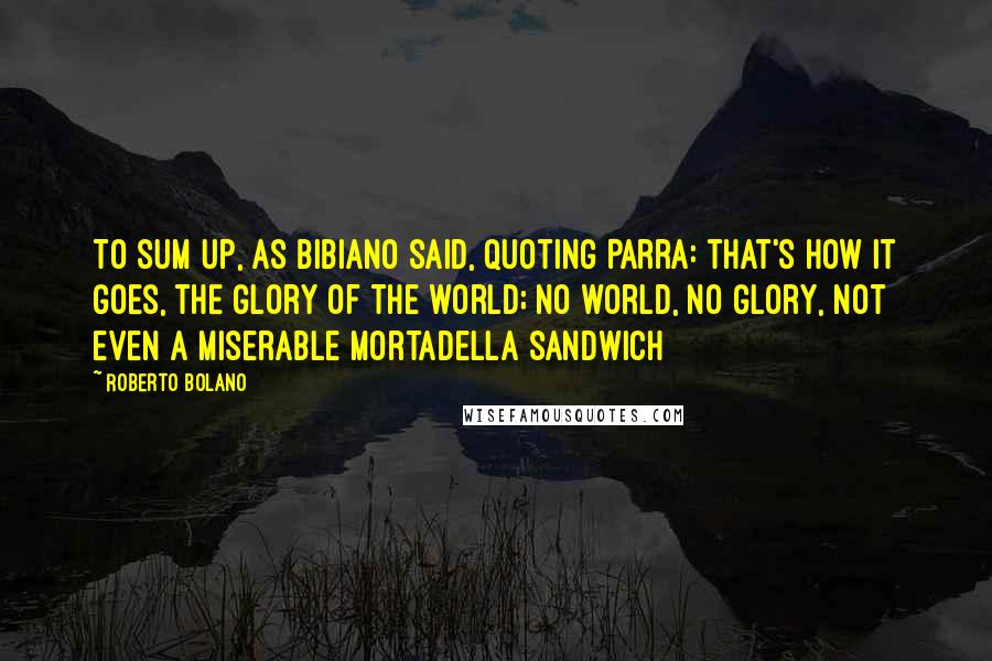 Roberto Bolano Quotes: To sum up, as Bibiano said, quoting Parra: that's how it goes, the glory of the world; no world, no glory, not even a miserable mortadella sandwich