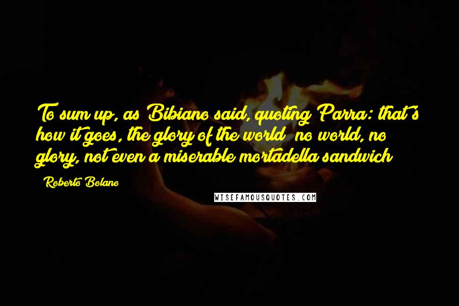 Roberto Bolano Quotes: To sum up, as Bibiano said, quoting Parra: that's how it goes, the glory of the world; no world, no glory, not even a miserable mortadella sandwich