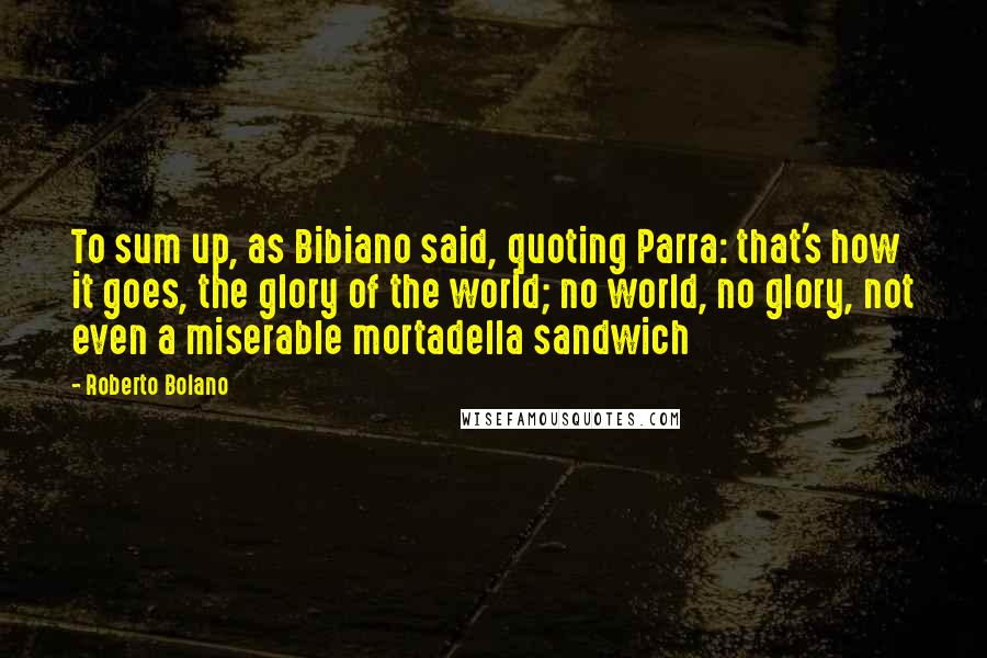 Roberto Bolano Quotes: To sum up, as Bibiano said, quoting Parra: that's how it goes, the glory of the world; no world, no glory, not even a miserable mortadella sandwich