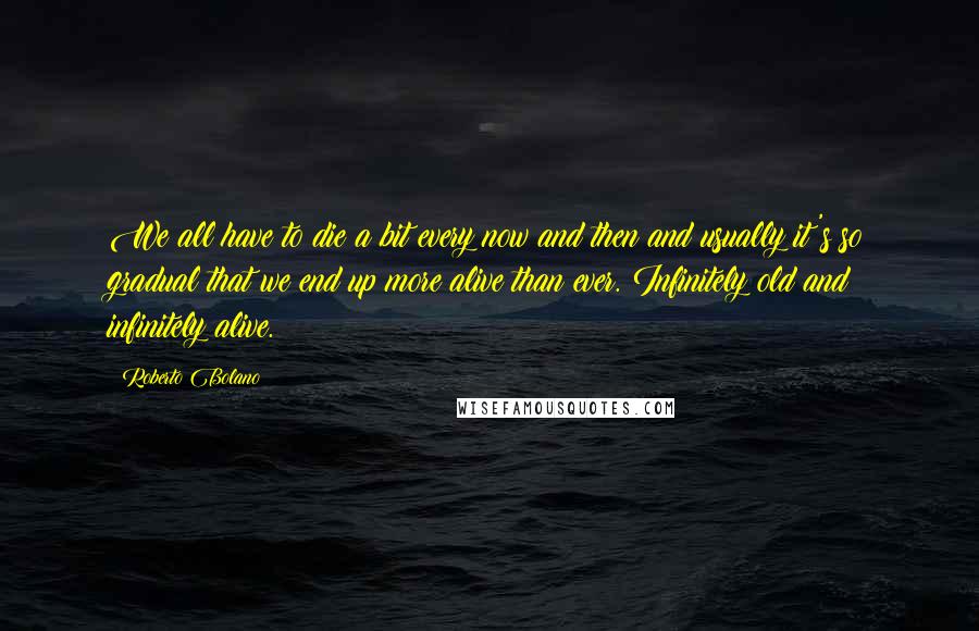 Roberto Bolano Quotes: We all have to die a bit every now and then and usually it's so gradual that we end up more alive than ever. Infinitely old and infinitely alive.