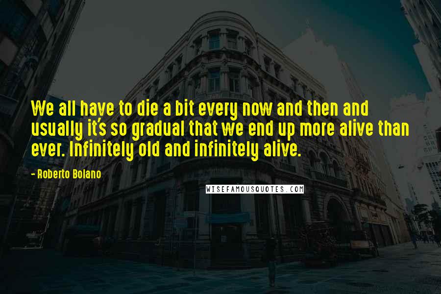 Roberto Bolano Quotes: We all have to die a bit every now and then and usually it's so gradual that we end up more alive than ever. Infinitely old and infinitely alive.