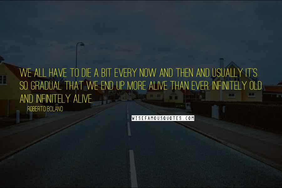 Roberto Bolano Quotes: We all have to die a bit every now and then and usually it's so gradual that we end up more alive than ever. Infinitely old and infinitely alive.