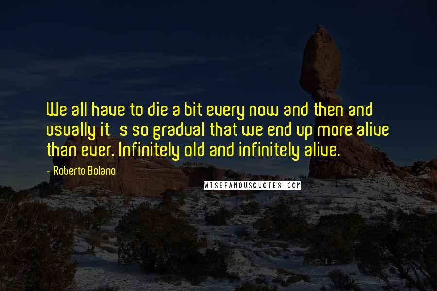 Roberto Bolano Quotes: We all have to die a bit every now and then and usually it's so gradual that we end up more alive than ever. Infinitely old and infinitely alive.