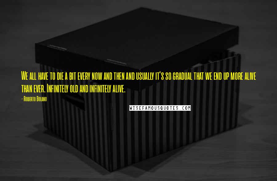 Roberto Bolano Quotes: We all have to die a bit every now and then and usually it's so gradual that we end up more alive than ever. Infinitely old and infinitely alive.