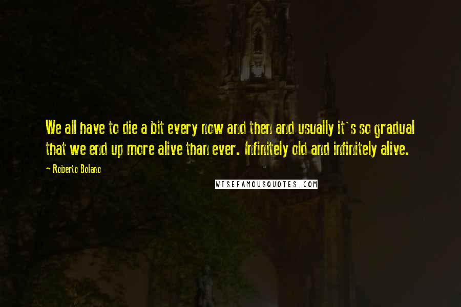 Roberto Bolano Quotes: We all have to die a bit every now and then and usually it's so gradual that we end up more alive than ever. Infinitely old and infinitely alive.