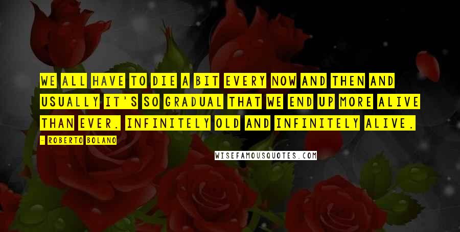 Roberto Bolano Quotes: We all have to die a bit every now and then and usually it's so gradual that we end up more alive than ever. Infinitely old and infinitely alive.