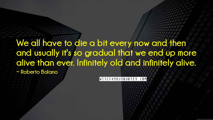Roberto Bolano Quotes: We all have to die a bit every now and then and usually it's so gradual that we end up more alive than ever. Infinitely old and infinitely alive.