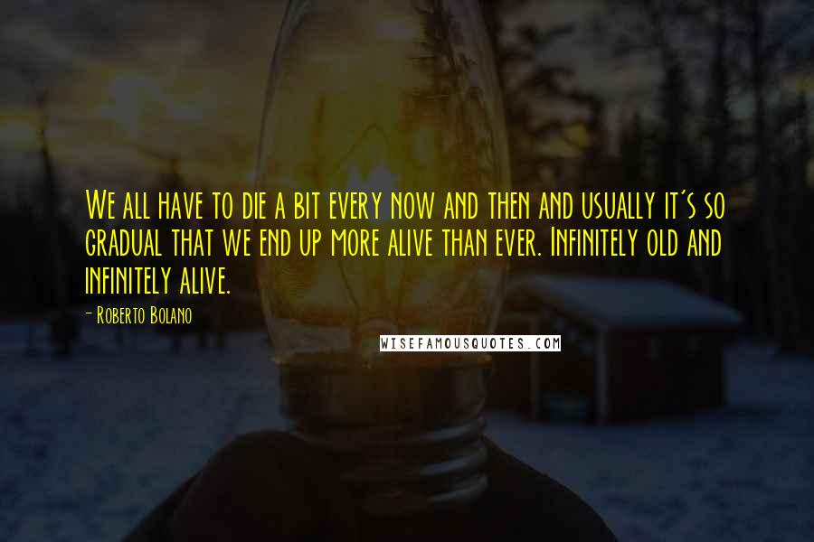 Roberto Bolano Quotes: We all have to die a bit every now and then and usually it's so gradual that we end up more alive than ever. Infinitely old and infinitely alive.