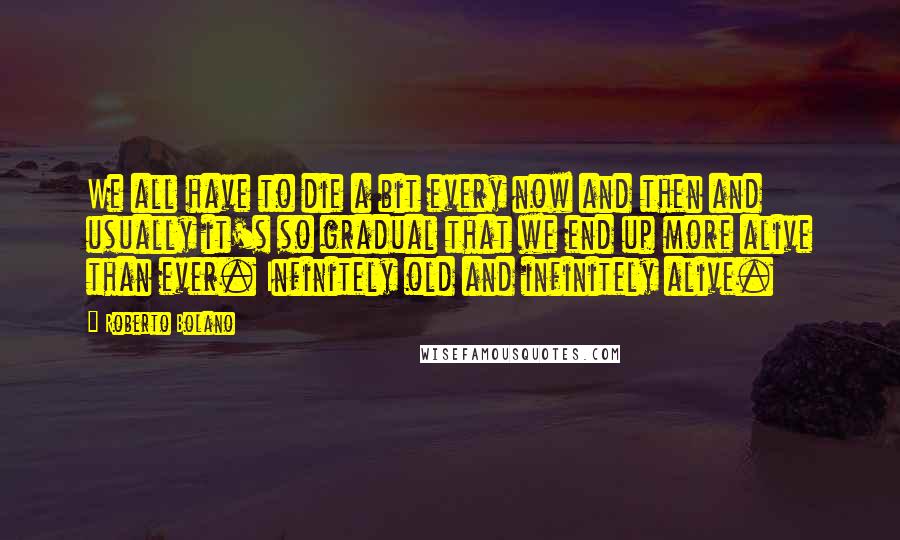 Roberto Bolano Quotes: We all have to die a bit every now and then and usually it's so gradual that we end up more alive than ever. Infinitely old and infinitely alive.