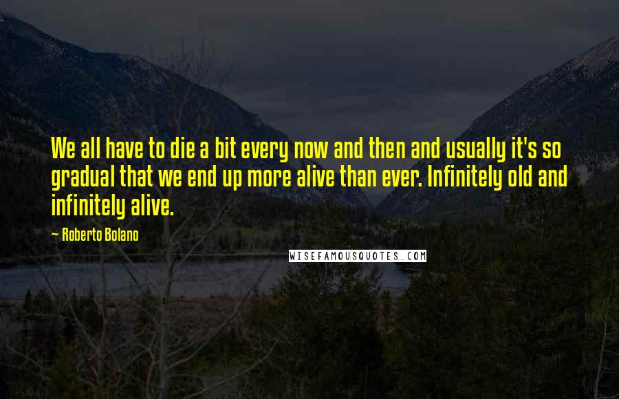 Roberto Bolano Quotes: We all have to die a bit every now and then and usually it's so gradual that we end up more alive than ever. Infinitely old and infinitely alive.