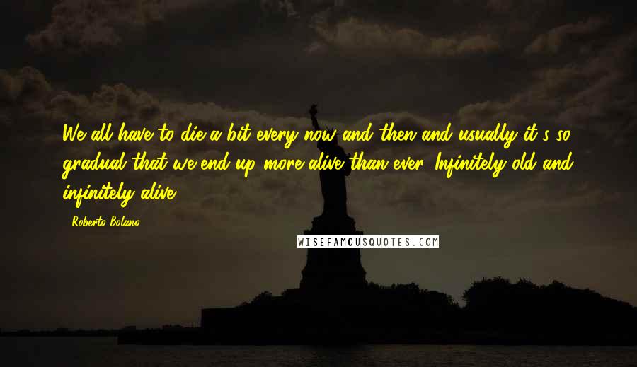 Roberto Bolano Quotes: We all have to die a bit every now and then and usually it's so gradual that we end up more alive than ever. Infinitely old and infinitely alive.