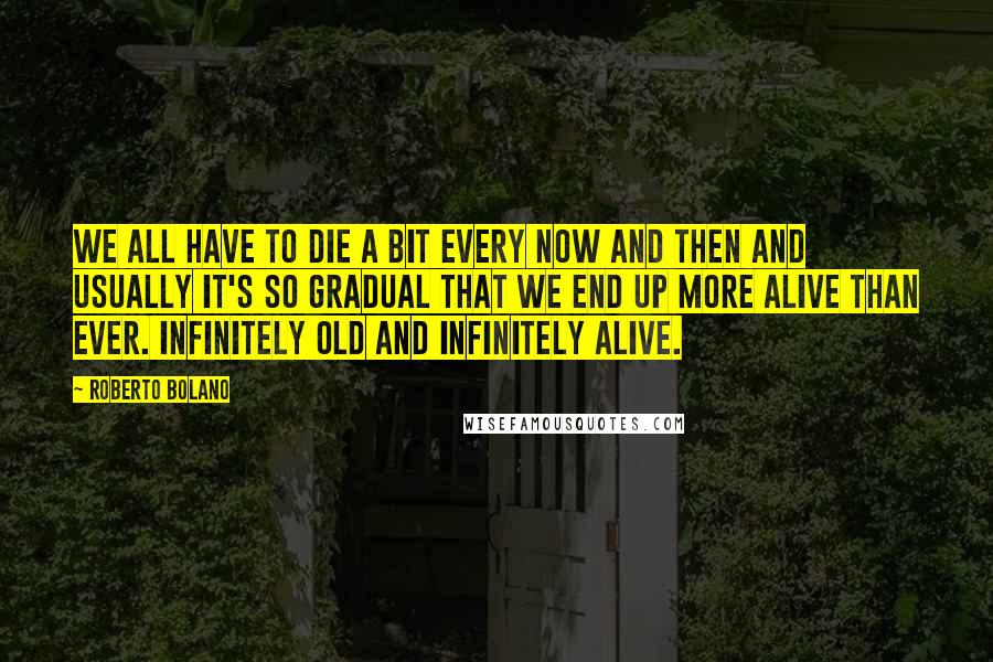 Roberto Bolano Quotes: We all have to die a bit every now and then and usually it's so gradual that we end up more alive than ever. Infinitely old and infinitely alive.