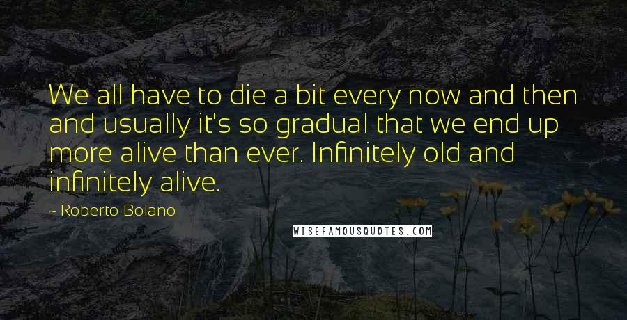 Roberto Bolano Quotes: We all have to die a bit every now and then and usually it's so gradual that we end up more alive than ever. Infinitely old and infinitely alive.