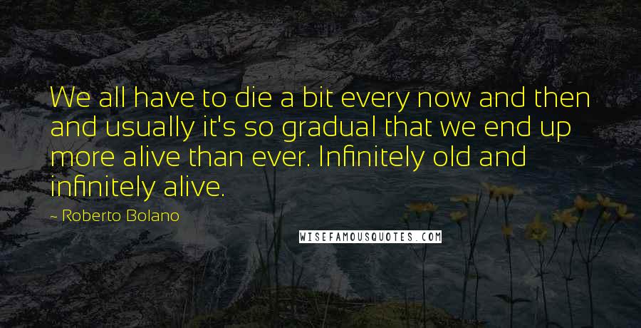 Roberto Bolano Quotes: We all have to die a bit every now and then and usually it's so gradual that we end up more alive than ever. Infinitely old and infinitely alive.