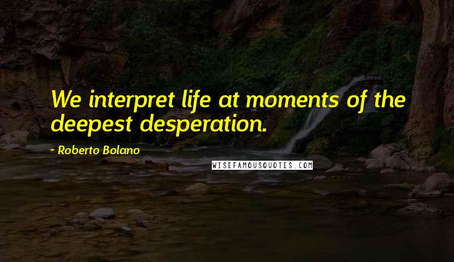 Roberto Bolano Quotes: We interpret life at moments of the deepest desperation.