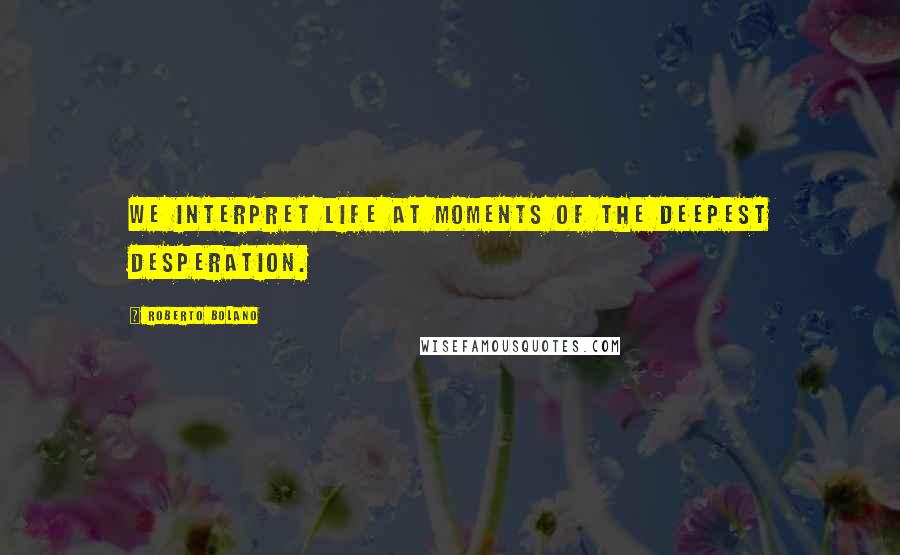 Roberto Bolano Quotes: We interpret life at moments of the deepest desperation.