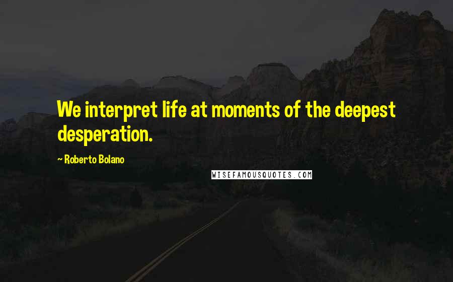 Roberto Bolano Quotes: We interpret life at moments of the deepest desperation.