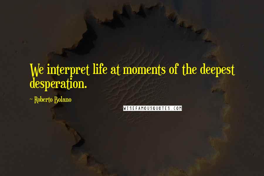 Roberto Bolano Quotes: We interpret life at moments of the deepest desperation.