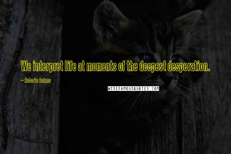 Roberto Bolano Quotes: We interpret life at moments of the deepest desperation.