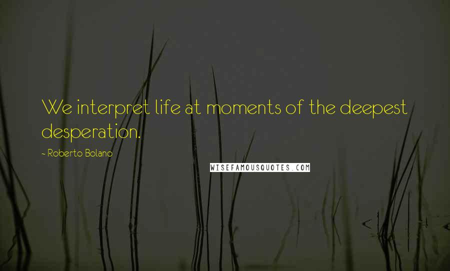 Roberto Bolano Quotes: We interpret life at moments of the deepest desperation.