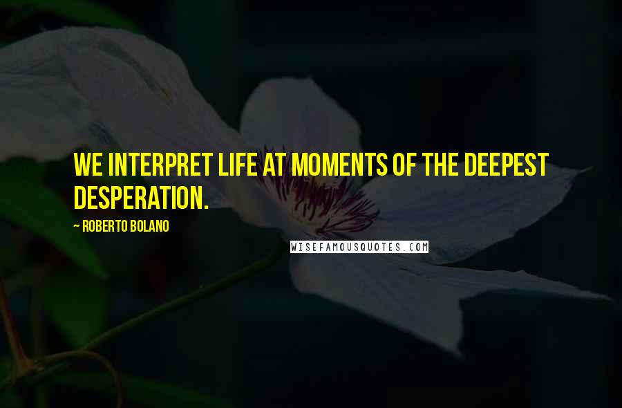 Roberto Bolano Quotes: We interpret life at moments of the deepest desperation.