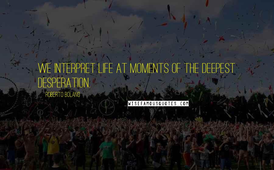 Roberto Bolano Quotes: We interpret life at moments of the deepest desperation.