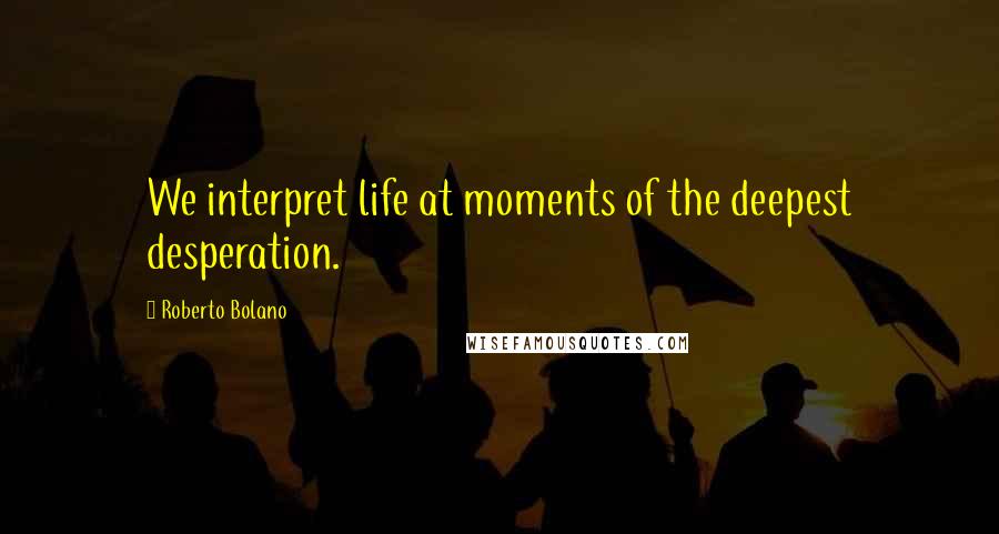 Roberto Bolano Quotes: We interpret life at moments of the deepest desperation.