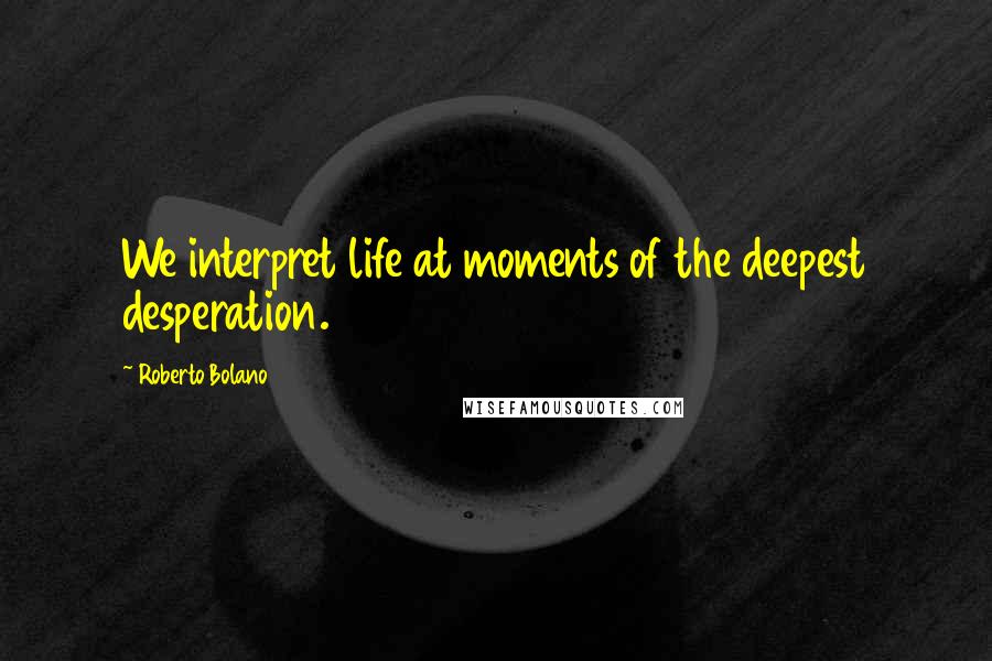 Roberto Bolano Quotes: We interpret life at moments of the deepest desperation.