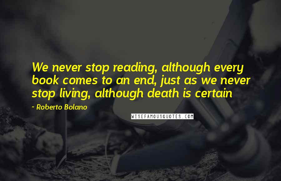 Roberto Bolano Quotes: We never stop reading, although every book comes to an end, just as we never stop living, although death is certain