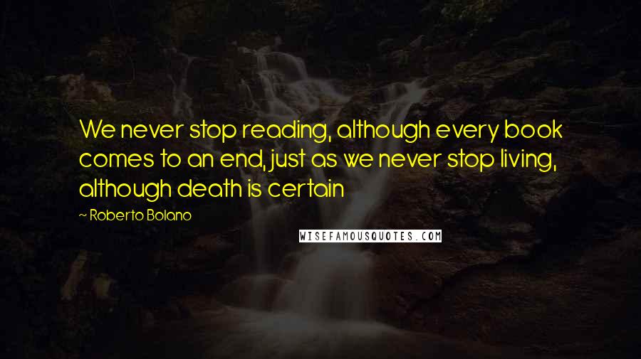 Roberto Bolano Quotes: We never stop reading, although every book comes to an end, just as we never stop living, although death is certain
