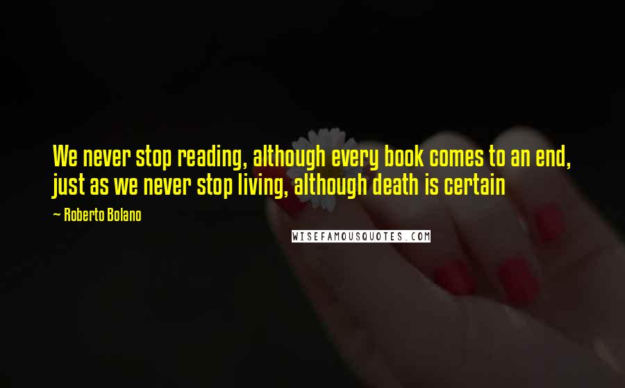 Roberto Bolano Quotes: We never stop reading, although every book comes to an end, just as we never stop living, although death is certain