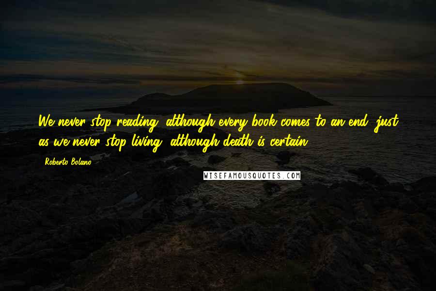 Roberto Bolano Quotes: We never stop reading, although every book comes to an end, just as we never stop living, although death is certain