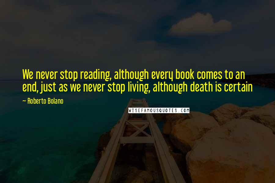 Roberto Bolano Quotes: We never stop reading, although every book comes to an end, just as we never stop living, although death is certain