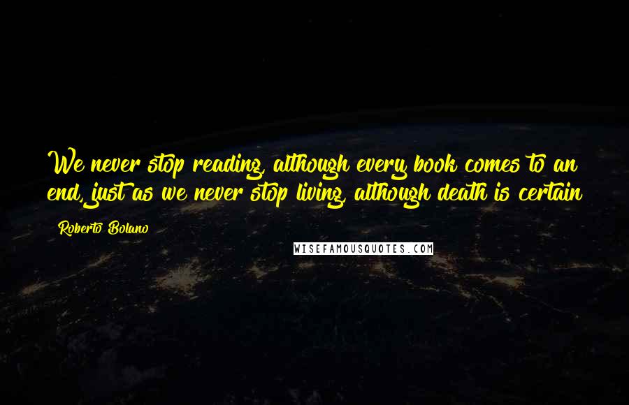 Roberto Bolano Quotes: We never stop reading, although every book comes to an end, just as we never stop living, although death is certain