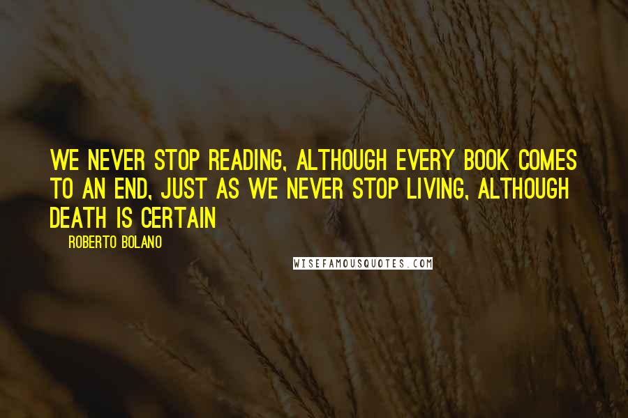 Roberto Bolano Quotes: We never stop reading, although every book comes to an end, just as we never stop living, although death is certain