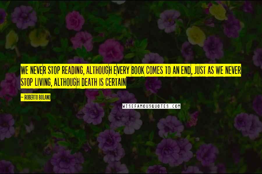 Roberto Bolano Quotes: We never stop reading, although every book comes to an end, just as we never stop living, although death is certain