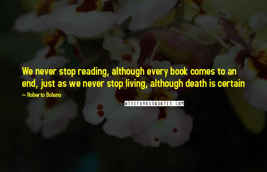 Roberto Bolano Quotes: We never stop reading, although every book comes to an end, just as we never stop living, although death is certain