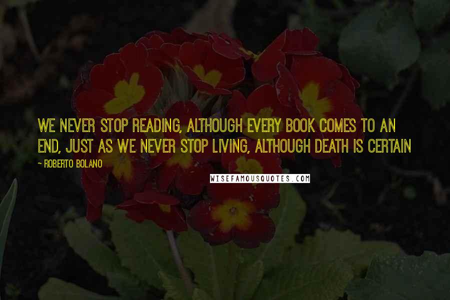 Roberto Bolano Quotes: We never stop reading, although every book comes to an end, just as we never stop living, although death is certain