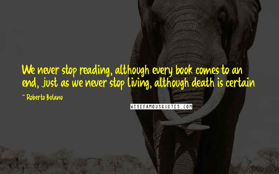 Roberto Bolano Quotes: We never stop reading, although every book comes to an end, just as we never stop living, although death is certain