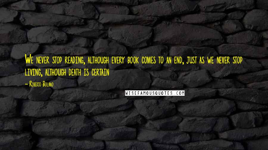 Roberto Bolano Quotes: We never stop reading, although every book comes to an end, just as we never stop living, although death is certain