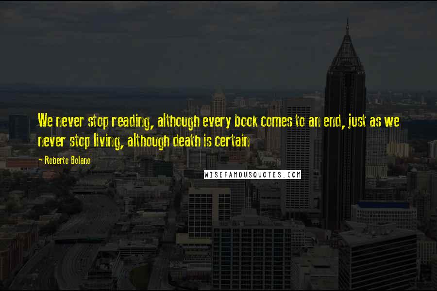 Roberto Bolano Quotes: We never stop reading, although every book comes to an end, just as we never stop living, although death is certain