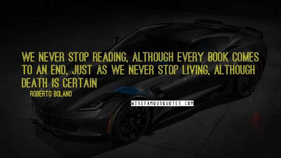 Roberto Bolano Quotes: We never stop reading, although every book comes to an end, just as we never stop living, although death is certain