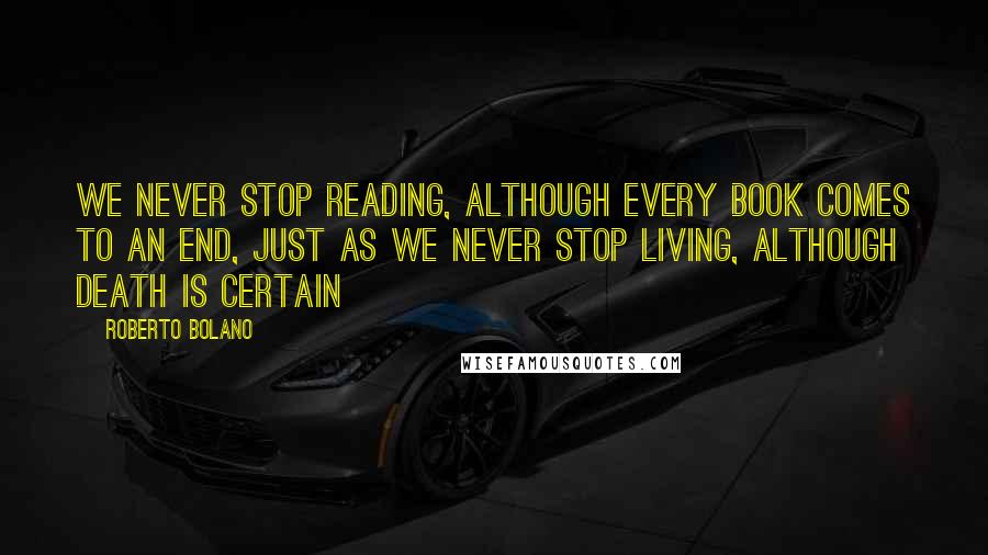 Roberto Bolano Quotes: We never stop reading, although every book comes to an end, just as we never stop living, although death is certain