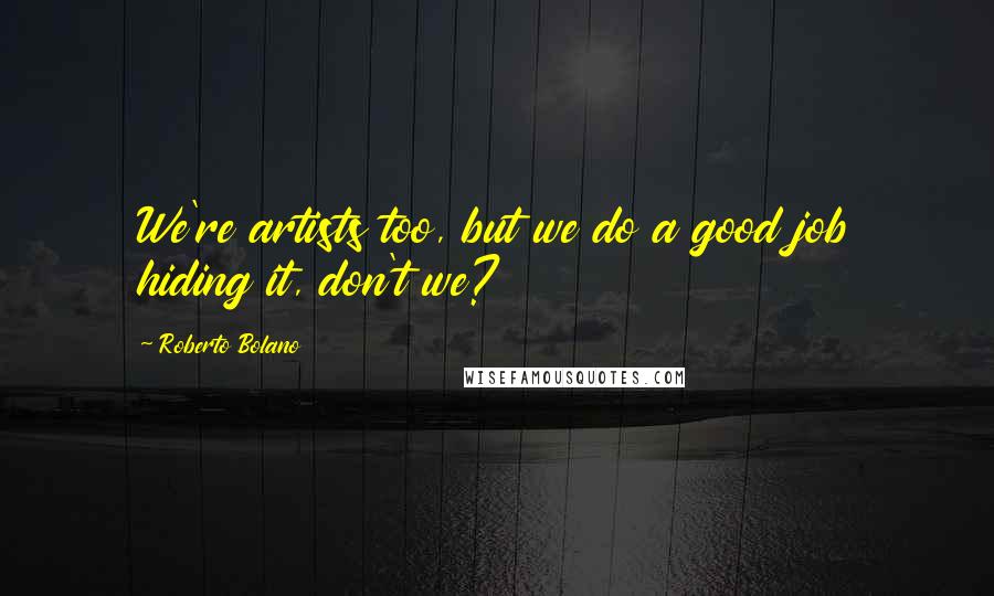 Roberto Bolano Quotes: We're artists too, but we do a good job hiding it, don't we?