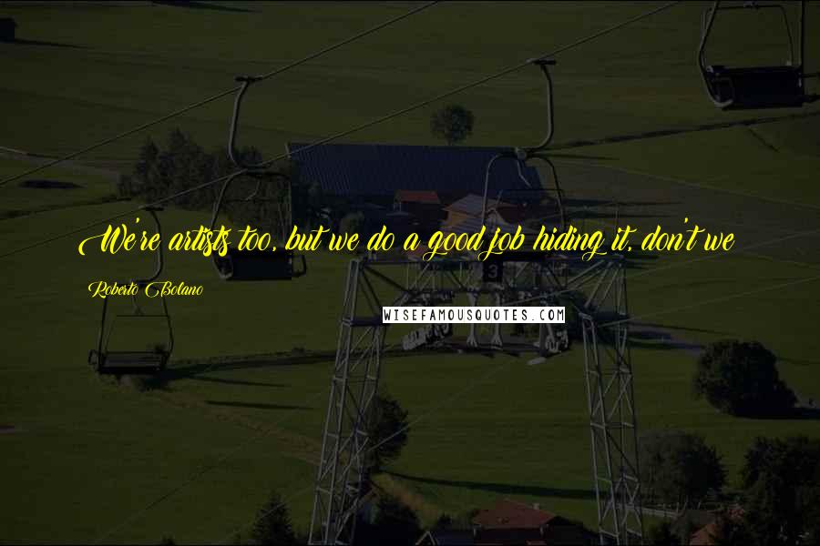 Roberto Bolano Quotes: We're artists too, but we do a good job hiding it, don't we?