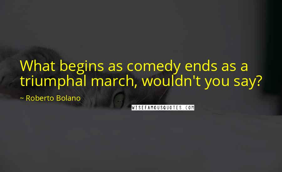 Roberto Bolano Quotes: What begins as comedy ends as a triumphal march, wouldn't you say?